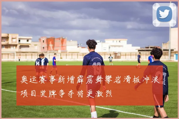 奥运赛事新增霹雳舞攀岩滑板冲浪项目奖牌争夺将更激烈