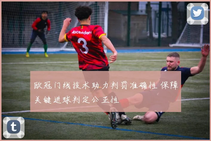 欧冠门线技术助力判罚准确性 保障关键进球判定公正性