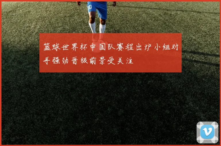 篮球世界杯中国队赛程出炉小组对手强劲晋级前景受关注