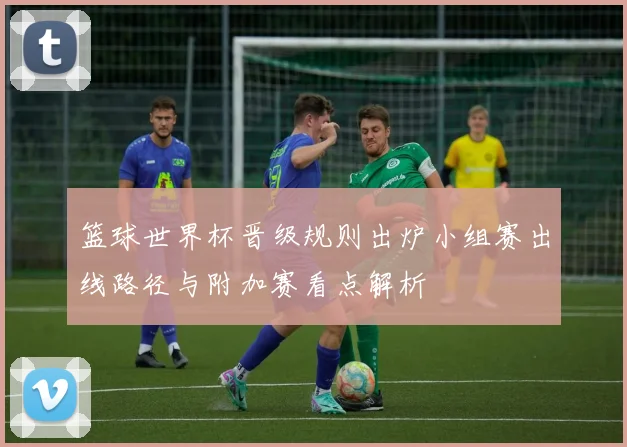 篮球世界杯晋级规则出炉小组赛出线路径与附加赛看点解析