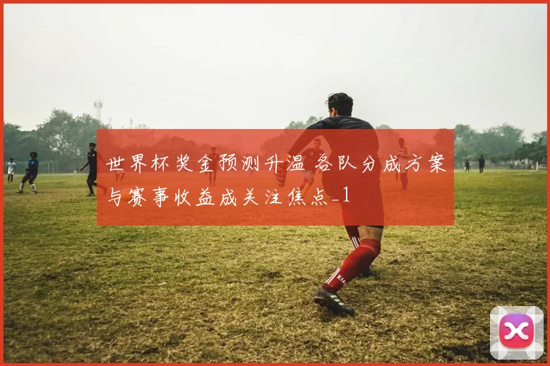 世界杯奖金预测升温 各队分成方案与赛事收益成关注焦点_1