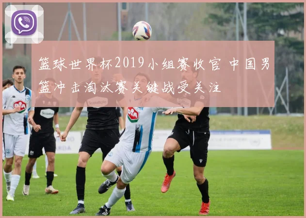 篮球世界杯2019小组赛收官 中国男篮冲击淘汰赛关键战受关注