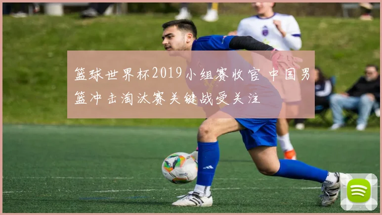 篮球世界杯2019小组赛收官 中国男篮冲击淘汰赛关键战受关注