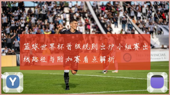 篮球世界杯晋级规则出炉小组赛出线路径与附加赛看点解析